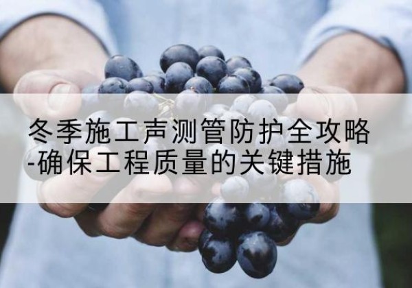 涞水冬季施工声测管有哪些防护要点？-冬季施工声测管防护全攻略-确保工程质量的关键措施